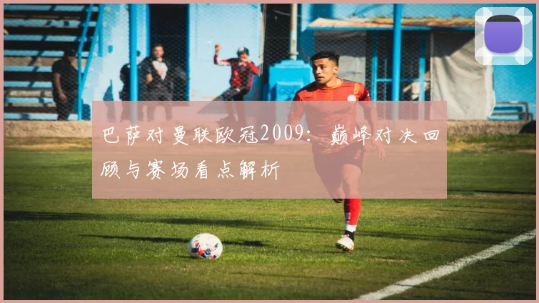 巴萨对曼联欧冠2009：巅峰对决回顾与赛场看点解析
