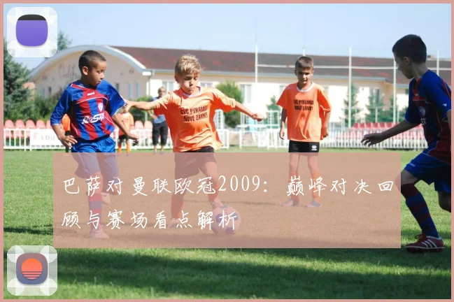 巴萨对曼联欧冠2009：巅峰对决回顾与赛场看点解析