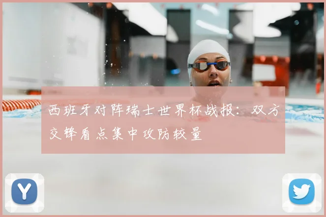 西班牙对阵瑞士世界杯战报:双方交锋看点集中攻防较量